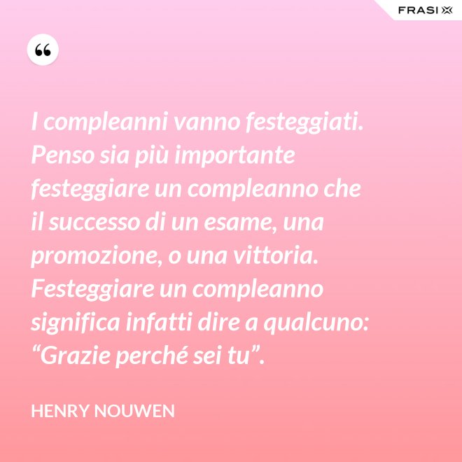 I compleanni vanno festeggiati. Penso sia più importante festeggiare un compleanno che il successo di un esame, una promozione, o una vittoria. Festeggiare un compleanno significa infatti dire a qualcuno: “Grazie perché sei tu”. - Henry Nouwen