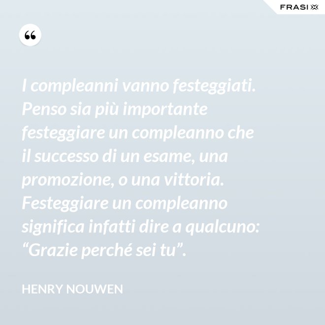 I compleanni vanno festeggiati. Penso sia più importante festeggiare un compleanno che il successo di un esame, una promozione, o una vittoria. Festeggiare un compleanno significa infatti dire a qualcuno: “Grazie perché sei tu”. - Henry Nouwen