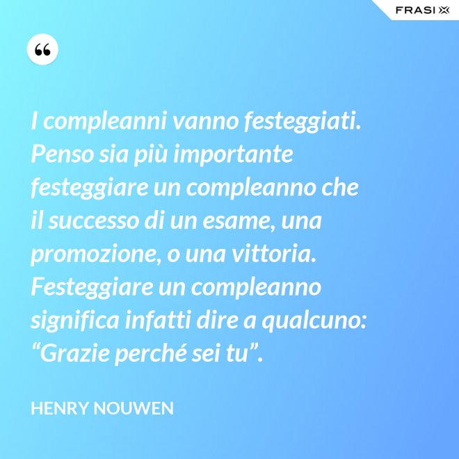 I compleanni vanno festeggiati. Penso sia più importante festeggiare un compleanno che il successo di un esame, una promozione, o una vittoria. Festeggiare un compleanno significa infatti dire a qualcuno: “Grazie perché sei tu”. - Henry Nouwen