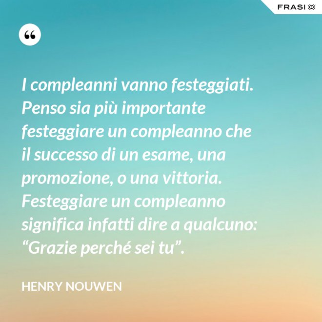I compleanni vanno festeggiati. Penso sia più importante festeggiare un compleanno che il successo di un esame, una promozione, o una vittoria. Festeggiare un compleanno significa infatti dire a qualcuno: “Grazie perché sei tu”. - Henry Nouwen