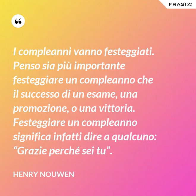 I compleanni vanno festeggiati. Penso sia più importante festeggiare un compleanno che il successo di un esame, una promozione, o una vittoria. Festeggiare un compleanno significa infatti dire a qualcuno: “Grazie perché sei tu”. - Henry Nouwen