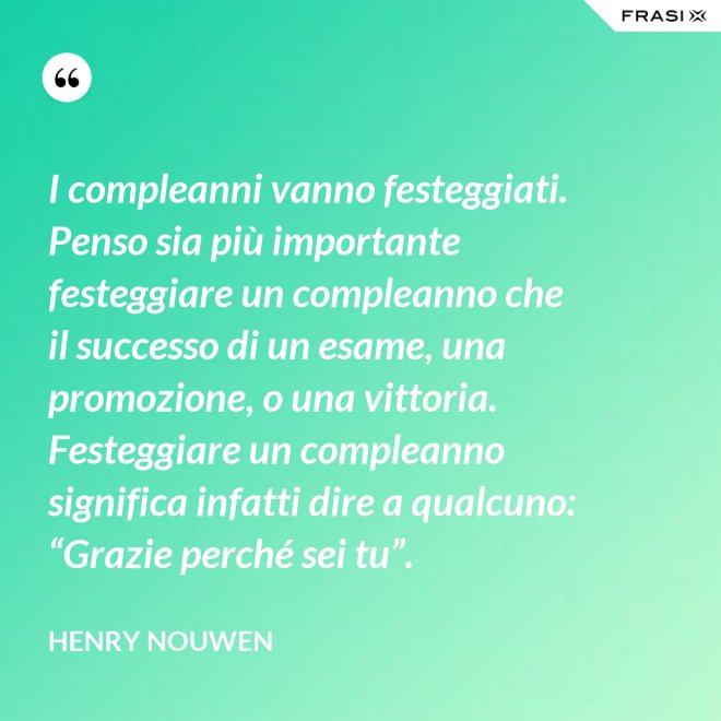 I compleanni vanno festeggiati. Penso sia più importante festeggiare un compleanno che il successo di un esame, una promozione, o una vittoria. Festeggiare un compleanno significa infatti dire a qualcuno: “Grazie perché sei tu”. - Henry Nouwen