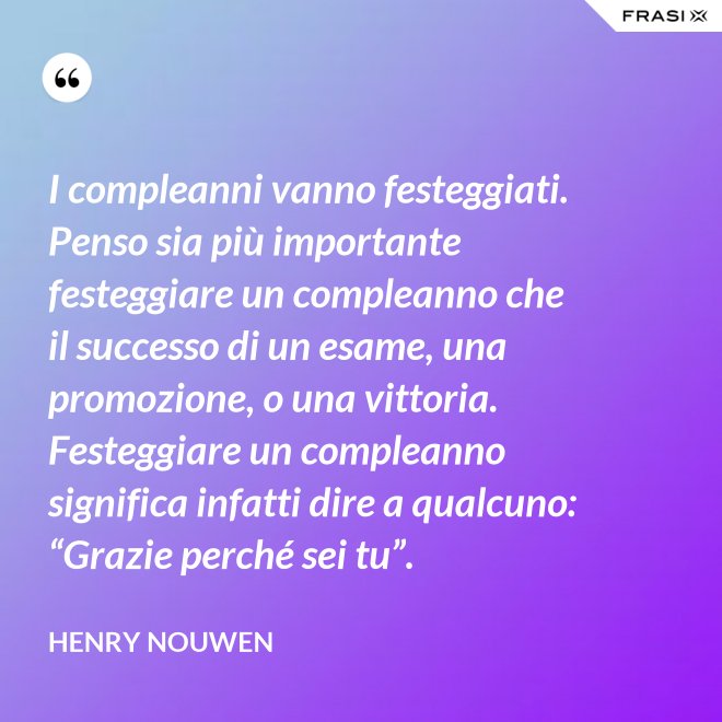 I compleanni vanno festeggiati. Penso sia più importante festeggiare un compleanno che il successo di un esame, una promozione, o una vittoria. Festeggiare un compleanno significa infatti dire a qualcuno: “Grazie perché sei tu”. - Henry Nouwen
