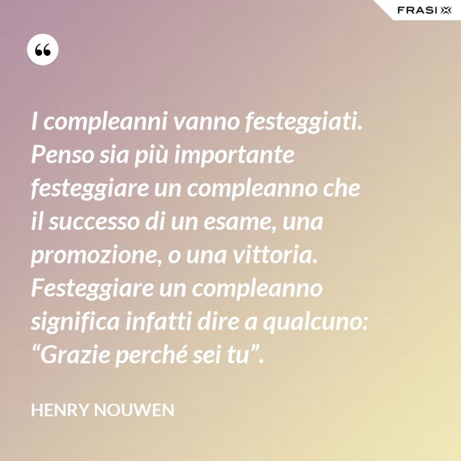 I compleanni vanno festeggiati. Penso sia più importante festeggiare un compleanno che il successo di un esame, una promozione, o una vittoria. Festeggiare un compleanno significa infatti dire a qualcuno: “Grazie perché sei tu”. - Henry Nouwen