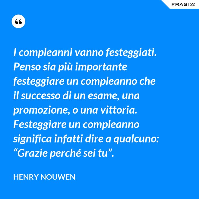 I compleanni vanno festeggiati. Penso sia più importante festeggiare un compleanno che il successo di un esame, una promozione, o una vittoria. Festeggiare un compleanno significa infatti dire a qualcuno: “Grazie perché sei tu”. - Henry Nouwen