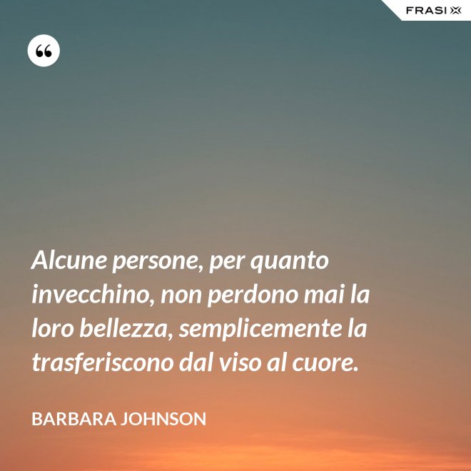 Alcune persone, per quanto invecchino, non perdono mai la loro bellezza, semplicemente la trasferiscono dal viso al cuore. - Barbara Johnson