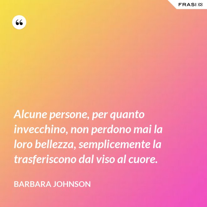 Alcune persone, per quanto invecchino, non perdono mai la loro bellezza, semplicemente la trasferiscono dal viso al cuore. - Barbara Johnson