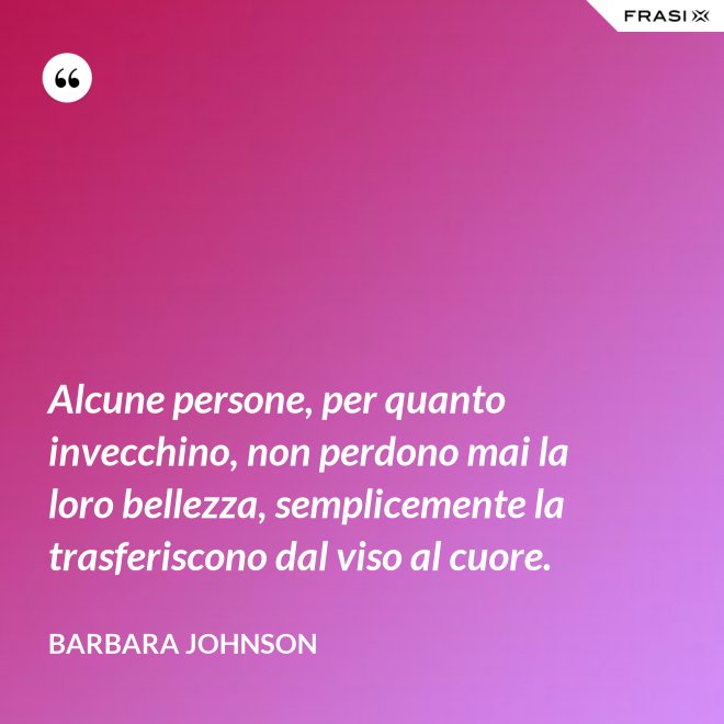 Alcune persone, per quanto invecchino, non perdono mai la loro bellezza, semplicemente la trasferiscono dal viso al cuore. - Barbara Johnson