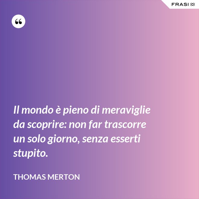 Il mondo è pieno di meraviglie da scoprire: non far trascorre un solo giorno, senza esserti stupito. - Thomas Merton