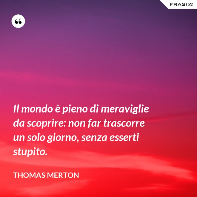 Il mondo è pieno di meraviglie da scoprire: non far trascorre un solo giorno, senza esserti stupito. - Thomas Merton