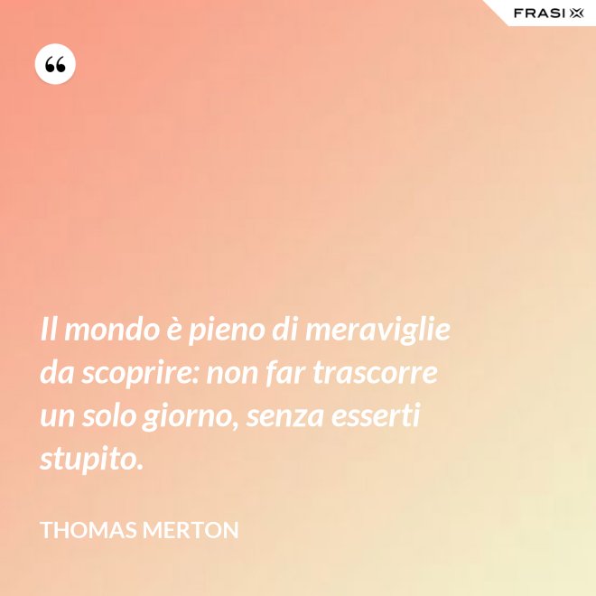 Il mondo è pieno di meraviglie da scoprire: non far trascorre un solo giorno, senza esserti stupito. - Thomas Merton
