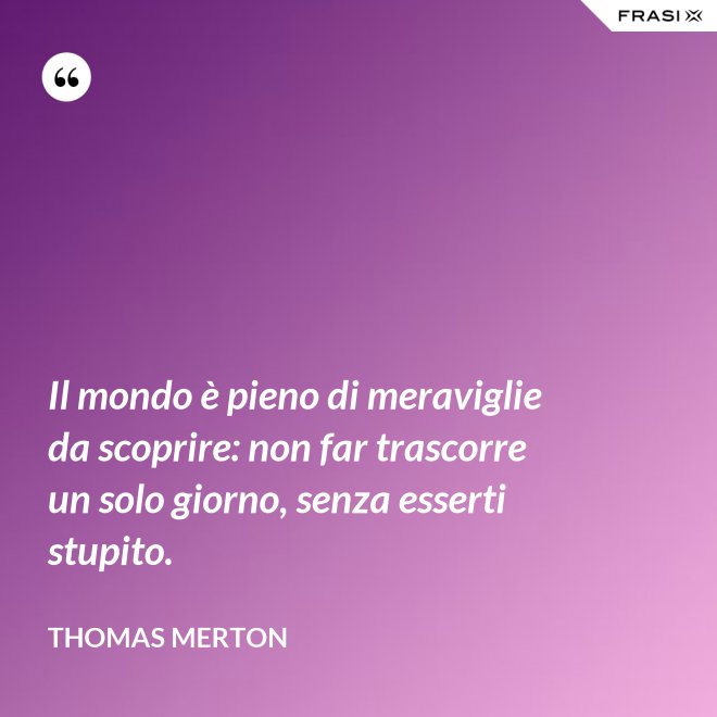 Il mondo è pieno di meraviglie da scoprire: non far trascorre un solo giorno, senza esserti stupito. - Thomas Merton