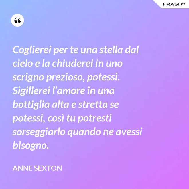 Coglierei per te una stella dal cielo e la chiuderei in uno scrigno prezioso, potessi. Sigillerei l’amore in una bottiglia alta e stretta se potessi, così tu potresti sorseggiarlo quando ne avessi bisogno. - Anne Sexton