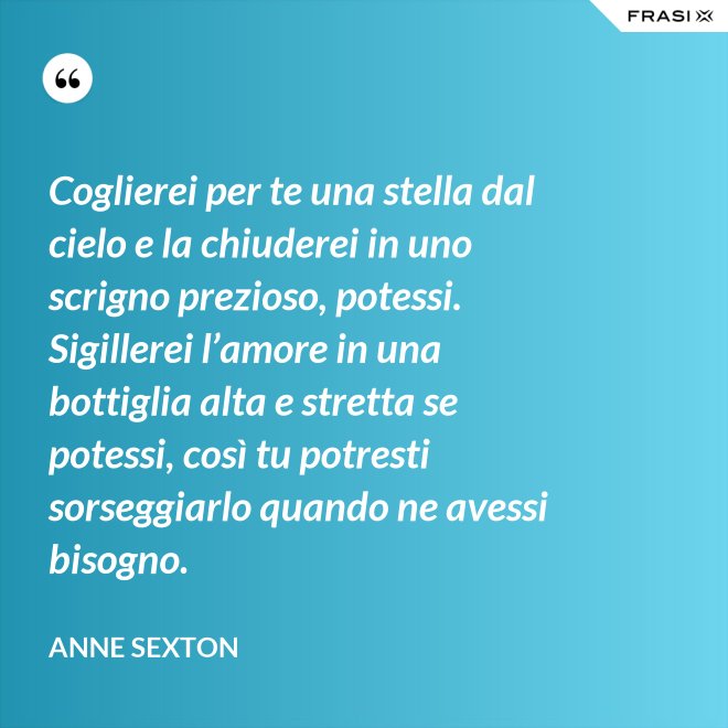 Coglierei per te una stella dal cielo e la chiuderei in uno scrigno prezioso, potessi. Sigillerei l’amore in una bottiglia alta e stretta se potessi, così tu potresti sorseggiarlo quando ne avessi bisogno. - Anne Sexton