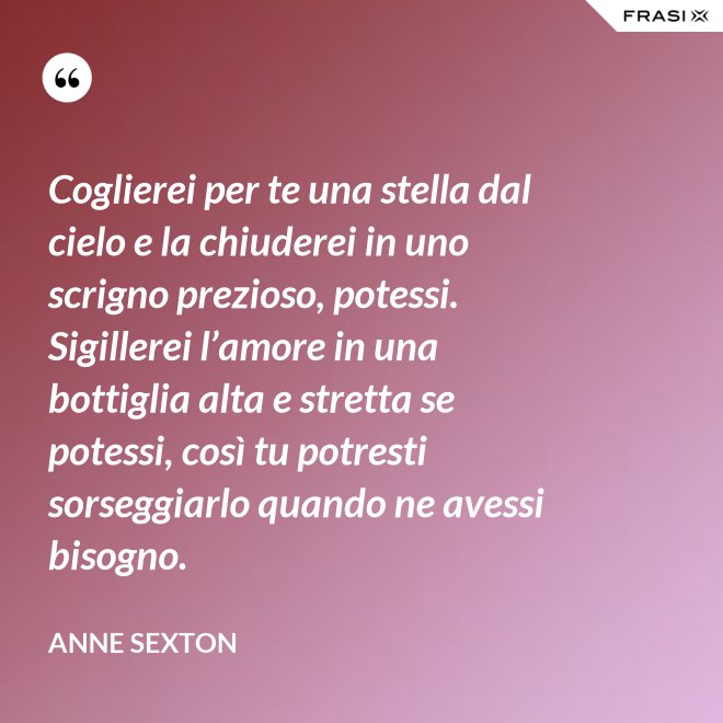 Coglierei per te una stella dal cielo e la chiuderei in uno scrigno prezioso, potessi. Sigillerei l’amore in una bottiglia alta e stretta se potessi, così tu potresti sorseggiarlo quando ne avessi bisogno. - Anne Sexton
