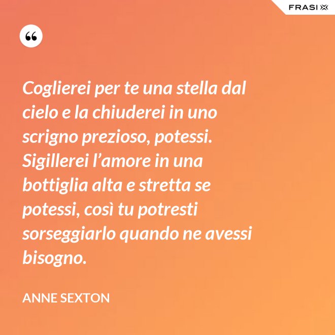 Coglierei per te una stella dal cielo e la chiuderei in uno scrigno prezioso, potessi. Sigillerei l’amore in una bottiglia alta e stretta se potessi, così tu potresti sorseggiarlo quando ne avessi bisogno. - Anne Sexton