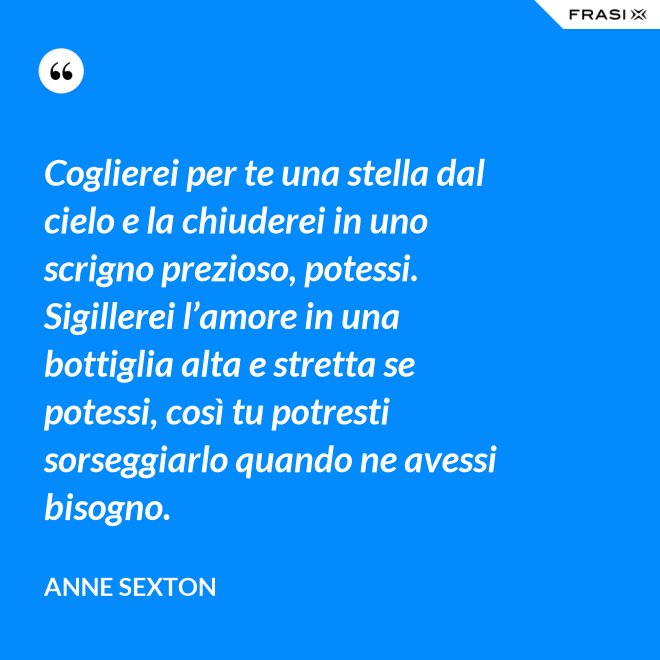 Coglierei per te una stella dal cielo e la chiuderei in uno scrigno prezioso, potessi. Sigillerei l’amore in una bottiglia alta e stretta se potessi, così tu potresti sorseggiarlo quando ne avessi bisogno. - Anne Sexton