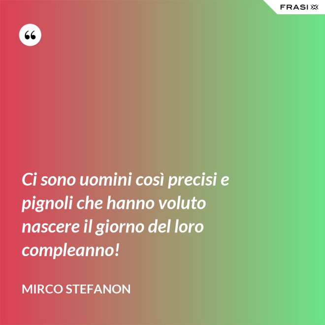 Ci sono uomini così precisi e pignoli che hanno voluto nascere il giorno del loro compleanno! - Mirco Stefanon