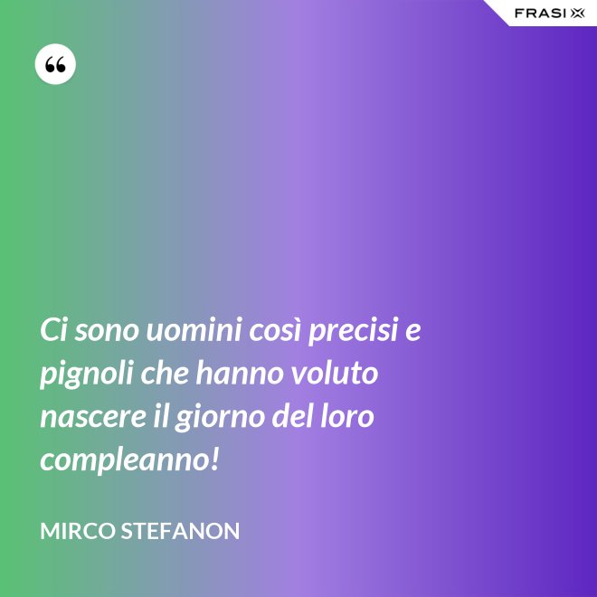 Ci sono uomini così precisi e pignoli che hanno voluto nascere il giorno del loro compleanno! - Mirco Stefanon