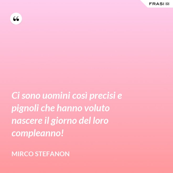 Ci sono uomini così precisi e pignoli che hanno voluto nascere il giorno del loro compleanno! - Mirco Stefanon