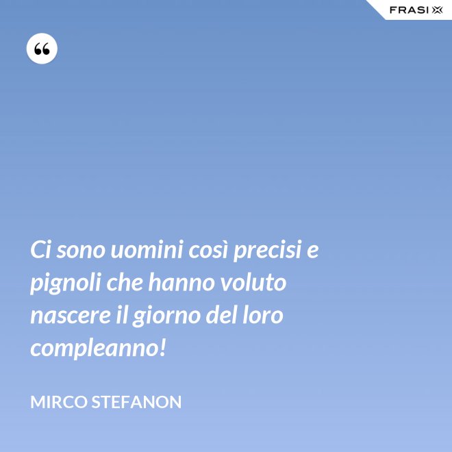 Ci sono uomini così precisi e pignoli che hanno voluto nascere il giorno del loro compleanno! - Mirco Stefanon