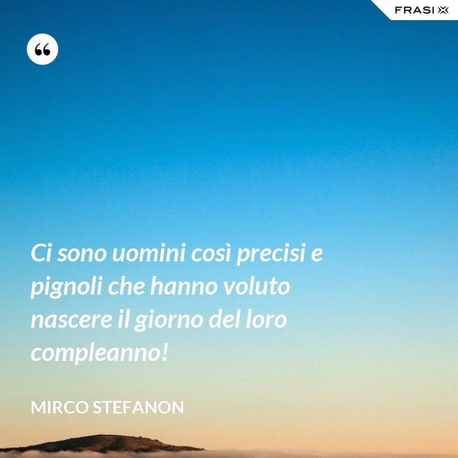 Ci sono uomini così precisi e pignoli che hanno voluto nascere il giorno del loro compleanno! - Mirco Stefanon