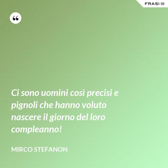 Ci sono uomini così precisi e pignoli che hanno voluto nascere il giorno del loro compleanno! - Mirco Stefanon