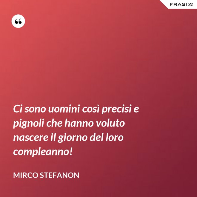 Ci sono uomini così precisi e pignoli che hanno voluto nascere il giorno del loro compleanno! - Mirco Stefanon