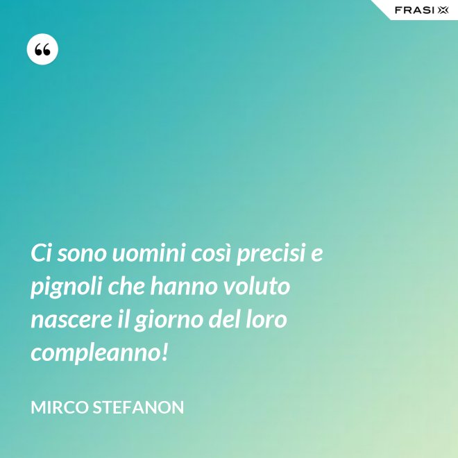 Ci sono uomini così precisi e pignoli che hanno voluto nascere il giorno del loro compleanno! - Mirco Stefanon