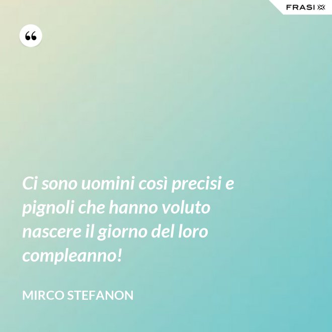 Ci sono uomini così precisi e pignoli che hanno voluto nascere il giorno del loro compleanno! - Mirco Stefanon
