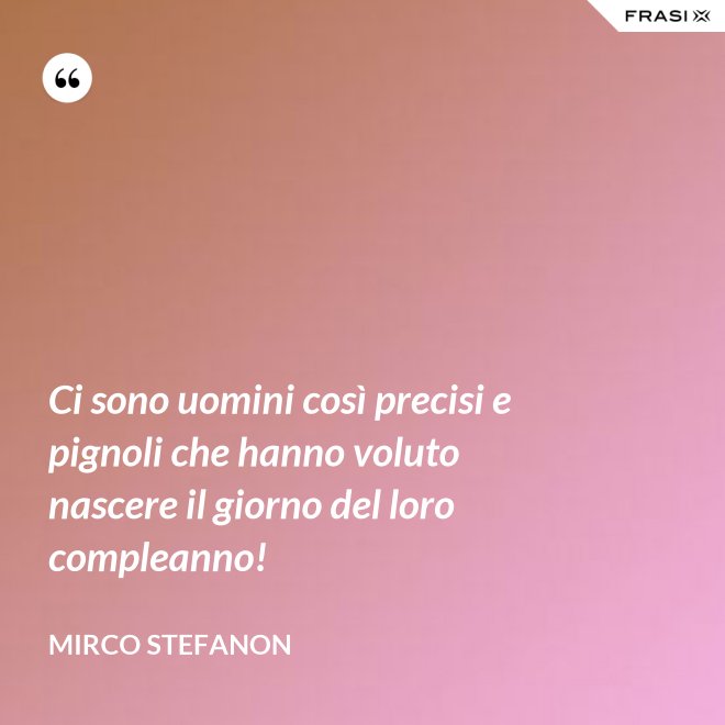 Ci sono uomini così precisi e pignoli che hanno voluto nascere il giorno del loro compleanno! - Mirco Stefanon