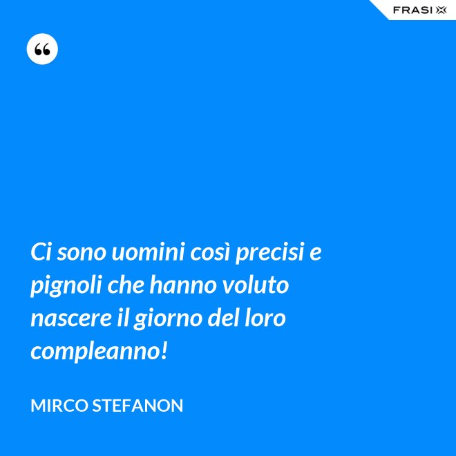 Ci sono uomini così precisi e pignoli che hanno voluto nascere il giorno del loro compleanno! - Mirco Stefanon