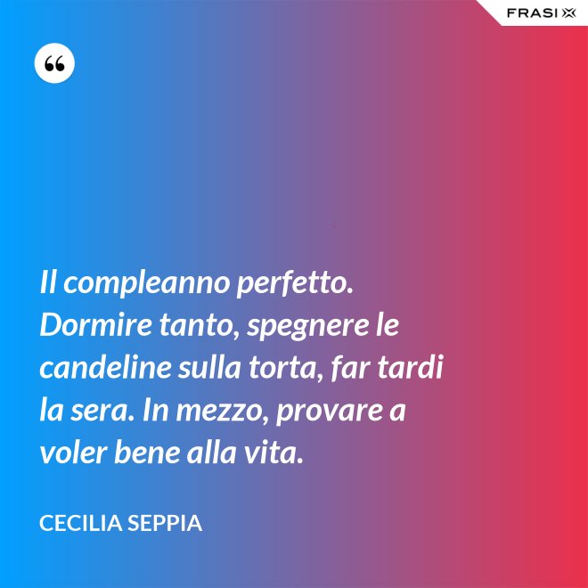Il compleanno perfetto. Dormire tanto, spegnere le candeline sulla torta, far tardi la sera. In mezzo, provare a voler bene alla vita. - Cecilia Seppia