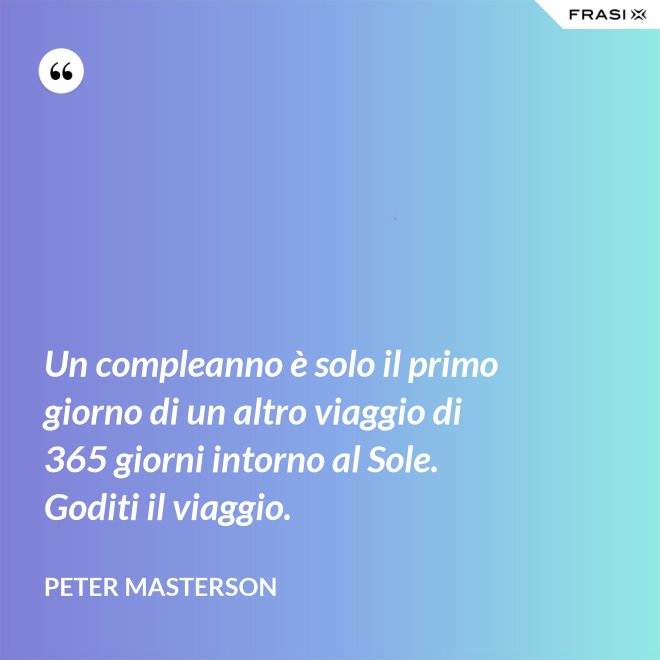 Un compleanno è solo il primo giorno di un altro viaggio di 365 giorni intorno al Sole. Goditi il viaggio. - Peter Masterson