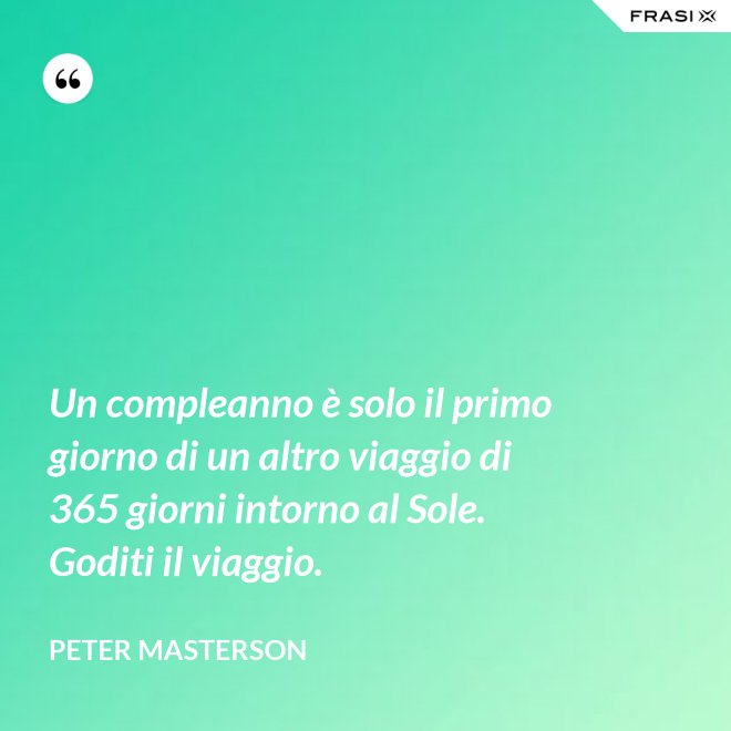 Un compleanno è solo il primo giorno di un altro viaggio di 365 giorni intorno al Sole. Goditi il viaggio. - Peter Masterson