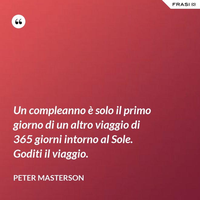 Un compleanno è solo il primo giorno di un altro viaggio di 365 giorni intorno al Sole. Goditi il viaggio. - Peter Masterson