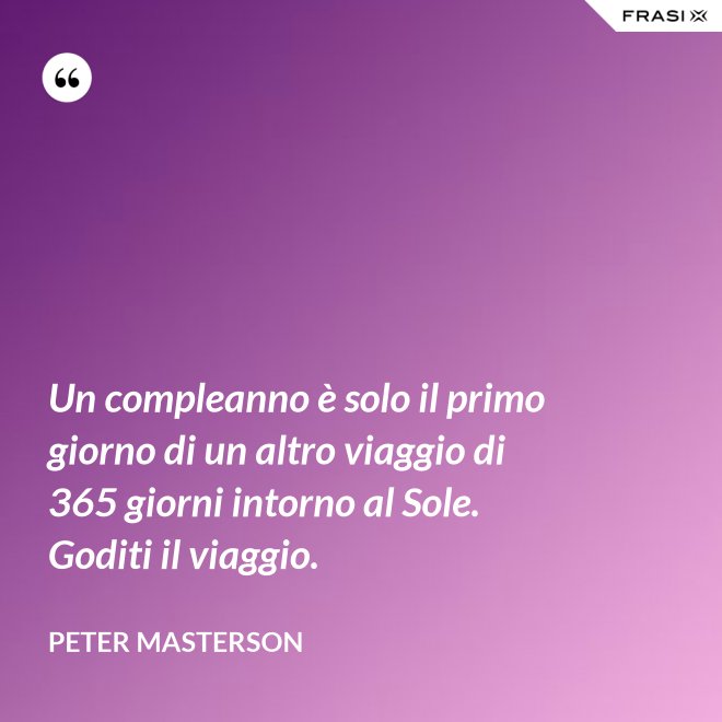 Un compleanno è solo il primo giorno di un altro viaggio di 365 giorni intorno al Sole. Goditi il viaggio. - Peter Masterson