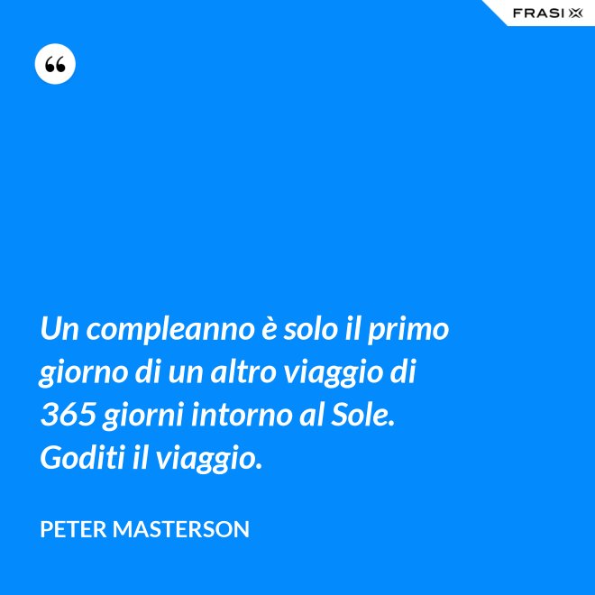 Un compleanno è solo il primo giorno di un altro viaggio di 365 giorni intorno al Sole. Goditi il viaggio. - Peter Masterson
