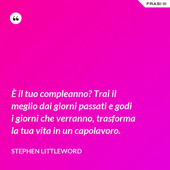 È il tuo compleanno? Trai il meglio dai giorni passati e godi i giorni che verranno, trasforma la tua vita in un capolavoro. - Stephen Littleword