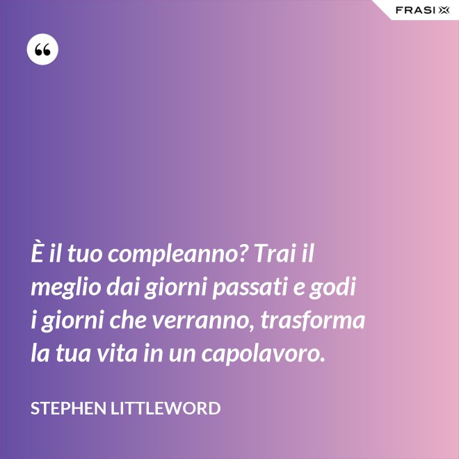 È il tuo compleanno? Trai il meglio dai giorni passati e godi i giorni che verranno, trasforma la tua vita in un capolavoro. - Stephen Littleword