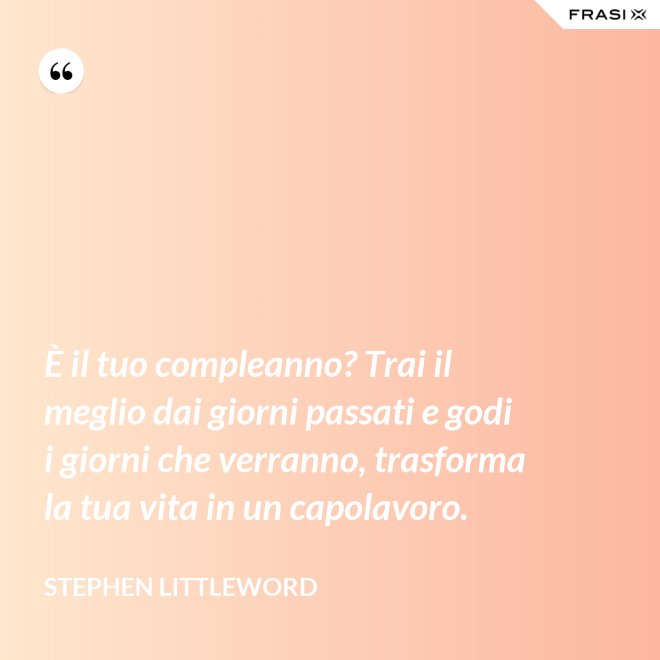 È il tuo compleanno? Trai il meglio dai giorni passati e godi i giorni che verranno, trasforma la tua vita in un capolavoro. - Stephen Littleword