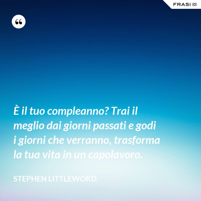 È il tuo compleanno? Trai il meglio dai giorni passati e godi i giorni che verranno, trasforma la tua vita in un capolavoro. - Stephen Littleword