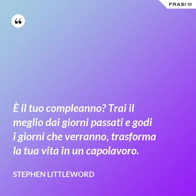 È il tuo compleanno? Trai il meglio dai giorni passati e godi i giorni che verranno, trasforma la tua vita in un capolavoro. - Stephen Littleword