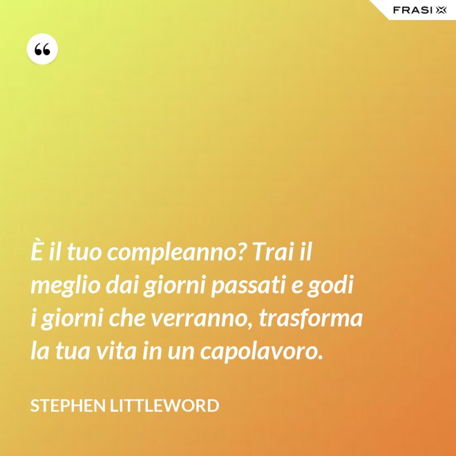 È il tuo compleanno? Trai il meglio dai giorni passati e godi i giorni che verranno, trasforma la tua vita in un capolavoro. - Stephen Littleword
