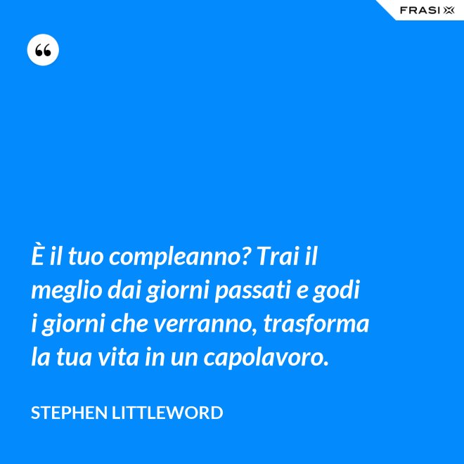 È il tuo compleanno? Trai il meglio dai giorni passati e godi i giorni che verranno, trasforma la tua vita in un capolavoro. - Stephen Littleword