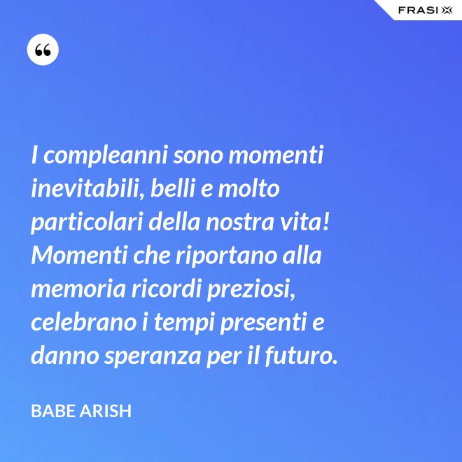 I compleanni sono momenti inevitabili, belli e molto particolari della nostra vita! Momenti che riportano alla memoria ricordi preziosi, celebrano i tempi presenti e danno speranza per il futuro. - Babe Arish