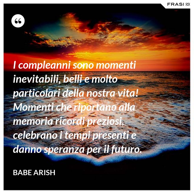 I compleanni sono momenti inevitabili, belli e molto particolari della nostra vita! Momenti che riportano alla memoria ricordi preziosi, celebrano i tempi presenti e danno speranza per il futuro. - Babe Arish