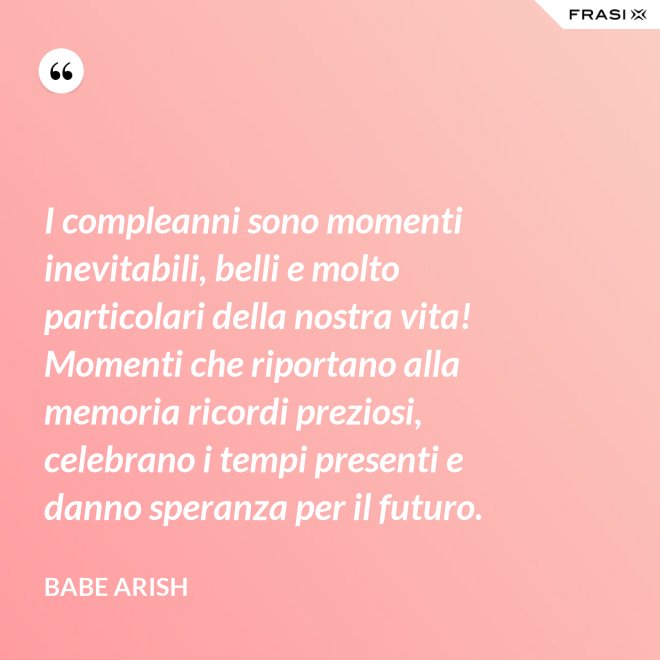 I compleanni sono momenti inevitabili, belli e molto particolari della nostra vita! Momenti che riportano alla memoria ricordi preziosi, celebrano i tempi presenti e danno speranza per il futuro. - Babe Arish
