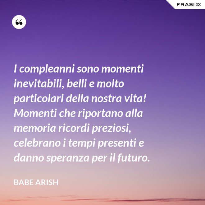 I compleanni sono momenti inevitabili, belli e molto particolari della nostra vita! Momenti che riportano alla memoria ricordi preziosi, celebrano i tempi presenti e danno speranza per il futuro. - Babe Arish