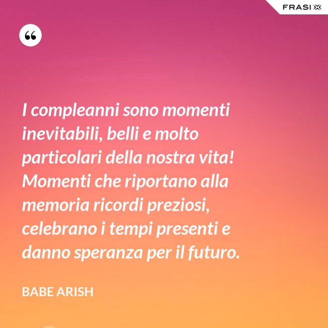 I compleanni sono momenti inevitabili, belli e molto particolari della nostra vita! Momenti che riportano alla memoria ricordi preziosi, celebrano i tempi presenti e danno speranza per il futuro. - Babe Arish